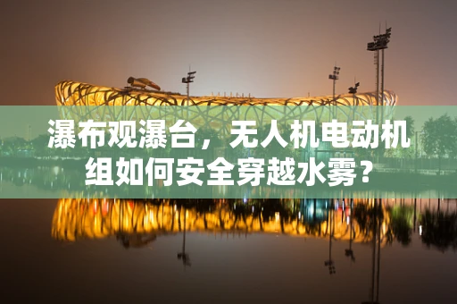 瀑布观瀑台，无人机电动机组如何安全穿越水雾？