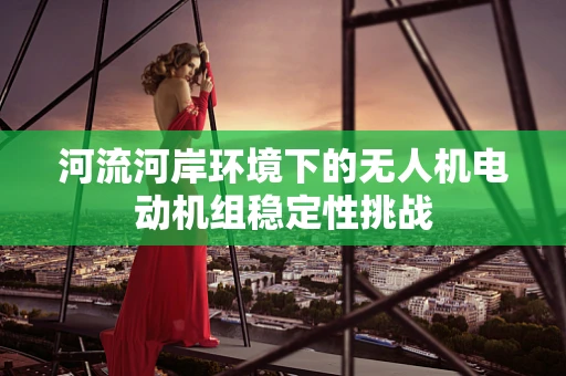 河流河岸环境下的无人机电动机组稳定性挑战