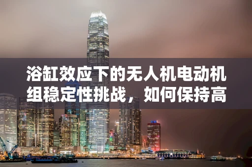 浴缸效应下的无人机电动机组稳定性挑战，如何保持高效散热？
