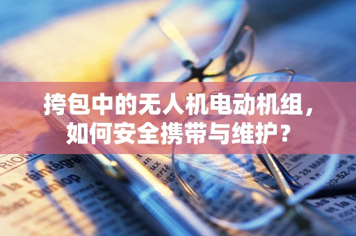 挎包中的无人机电动机组，如何安全携带与维护？