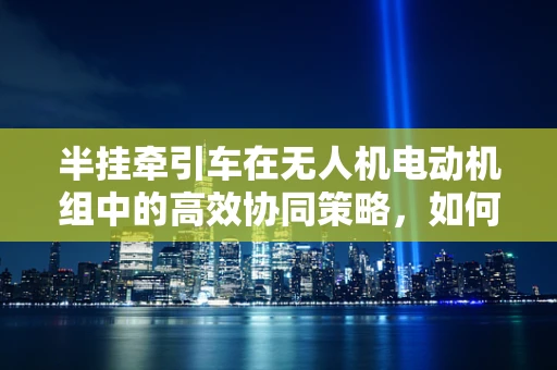 半挂牵引车在无人机电动机组中的高效协同策略，如何实现？