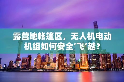 露营地帐篷区，无人机电动机组如何安全‘飞’越？