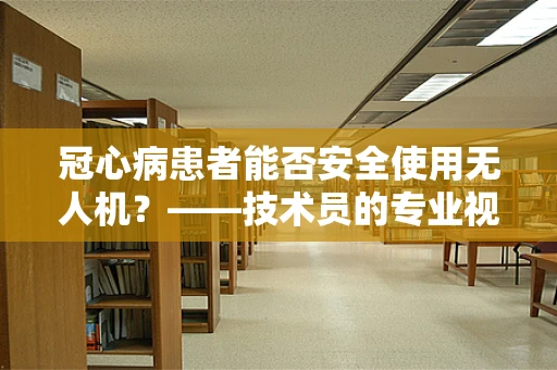 冠心病患者能否安全使用无人机？——技术员的专业视角