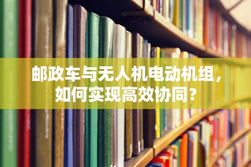 邮政车与无人机电动机组，如何实现高效协同？
