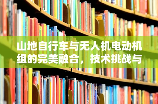 山地自行车与无人机电动机组的完美融合，技术挑战与实现路径