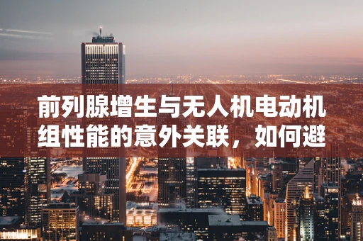 前列腺增生与无人机电动机组性能的意外关联，如何避免飞行中的‘动力梗阻’？