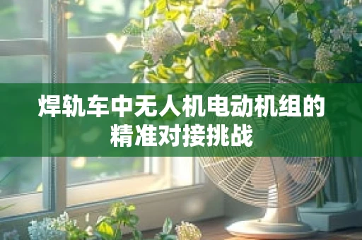 焊轨车中无人机电动机组的精准对接挑战
