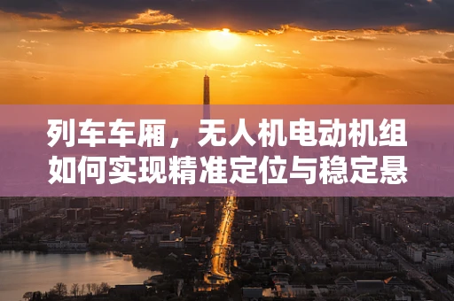 列车车厢，无人机电动机组如何实现精准定位与稳定悬停？