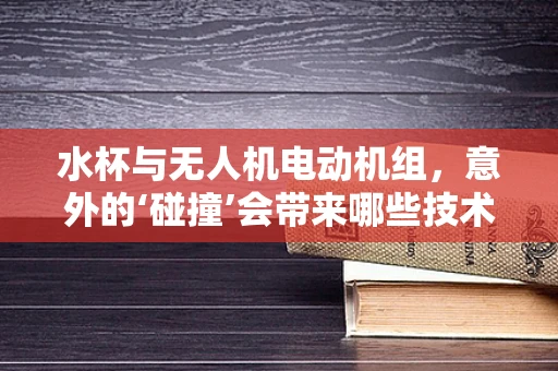 水杯与无人机电动机组，意外的‘碰撞’会带来哪些技术挑战？