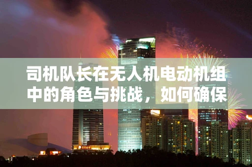 司机队长在无人机电动机组中的角色与挑战，如何确保高效协同与安全飞行？