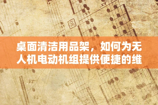 桌面清洁用品架，如何为无人机电动机组提供便捷的维护与存储解决方案？