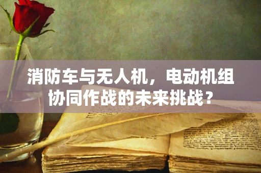 消防车与无人机，电动机组协同作战的未来挑战？