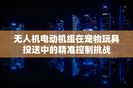 无人机电动机组在宠物玩具投送中的精准控制挑战