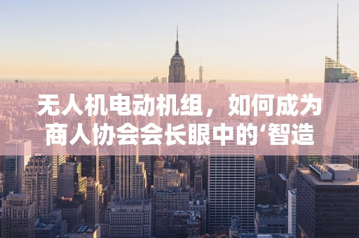 无人机电动机组，如何成为商人协会会长眼中的‘智造’先锋？