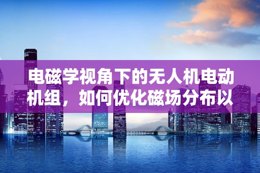电磁学视角下的无人机电动机组，如何优化磁场分布以提升效率？