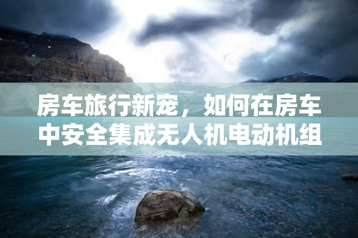 房车旅行新宠，如何在房车中安全集成无人机电动机组？