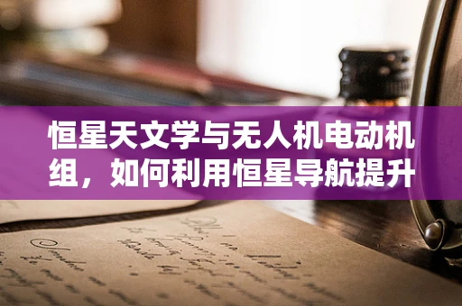 恒星天文学与无人机电动机组，如何利用恒星导航提升无人机飞行精度？