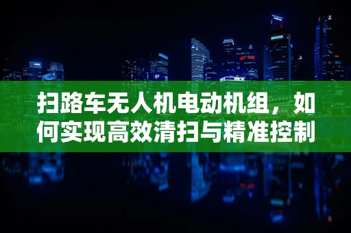 扫路车无人机电动机组，如何实现高效清扫与精准控制？