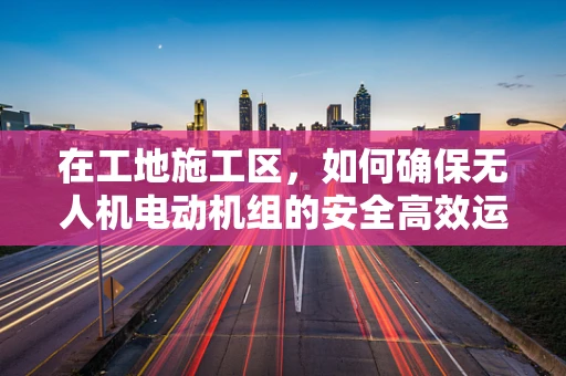 在工地施工区，如何确保无人机电动机组的安全高效运行？