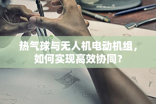 热气球与无人机电动机组，如何实现高效协同？
