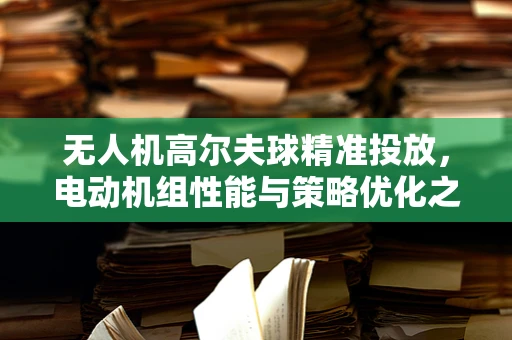 无人机高尔夫球精准投放，电动机组性能与策略优化之谜
