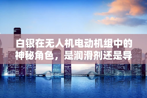 白银在无人机电动机组中的神秘角色，是润滑剂还是导电体？