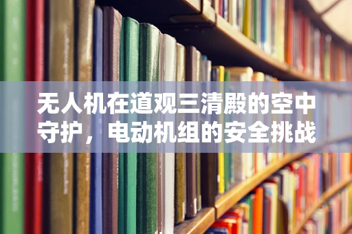 无人机在道观三清殿的空中守护，电动机组的安全挑战与解决方案