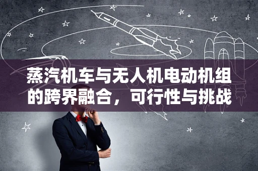 蒸汽机车与无人机电动机组的跨界融合，可行性与挑战何在？