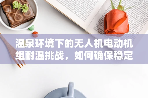 温泉环境下的无人机电动机组耐温挑战，如何确保稳定飞行？