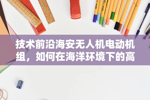 技术前沿海安无人机电动机组，如何在海洋环境下的高效与耐用性挑战中寻求突破？