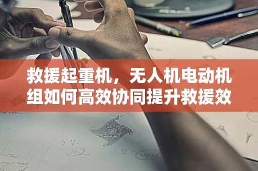 救援起重机，无人机电动机组如何高效协同提升救援效率？