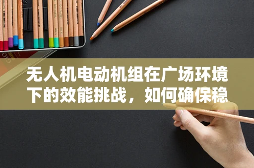 无人机电动机组在广场环境下的效能挑战，如何确保稳定飞行？