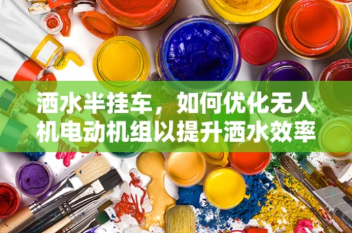 洒水半挂车，如何优化无人机电动机组以提升洒水效率？