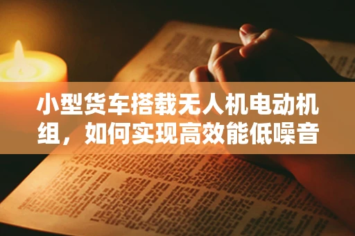 小型货车搭载无人机电动机组，如何实现高效能低噪音的融合？
