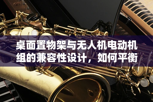 桌面置物架与无人机电动机组的兼容性设计，如何平衡美学与功能？