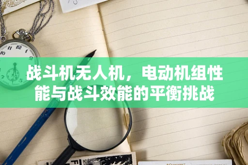 战斗机无人机，电动机组性能与战斗效能的平衡挑战