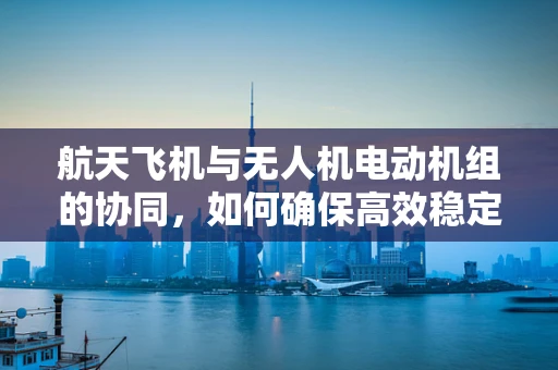 航天飞机与无人机电动机组的协同，如何确保高效稳定的飞行？