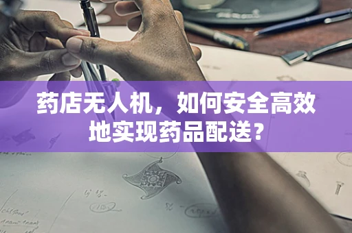 药店无人机，如何安全高效地实现药品配送？