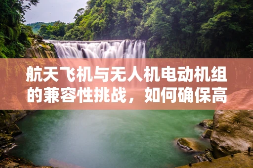 航天飞机与无人机电动机组的兼容性挑战，如何确保高效协同？
