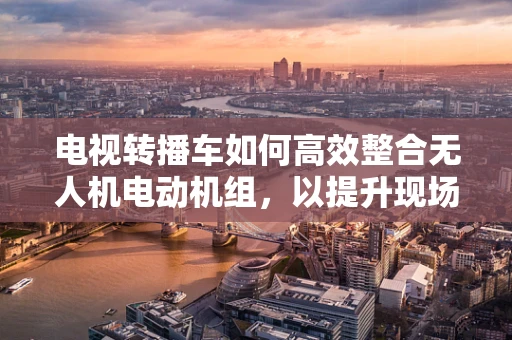 电视转播车如何高效整合无人机电动机组，以提升现场转播的灵活性与画质？