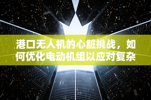 港口无人机的心脏挑战，如何优化电动机组以应对复杂环境？