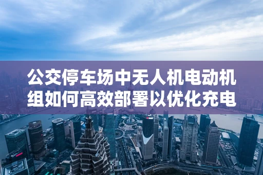 公交停车场中无人机电动机组如何高效部署以优化充电与维护？