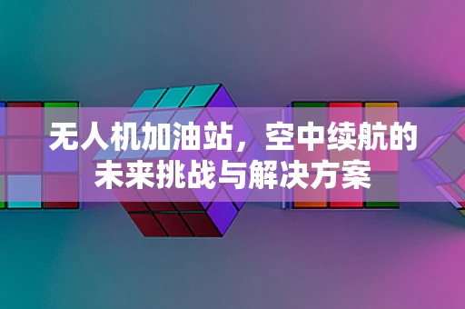 无人机加油站，空中续航的未来挑战与解决方案