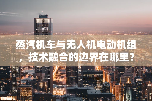 蒸汽机车与无人机电动机组，技术融合的边界在哪里？