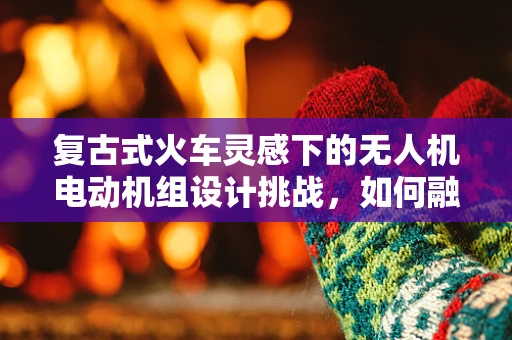 复古式火车灵感下的无人机电动机组设计挑战，如何融合经典与未来？