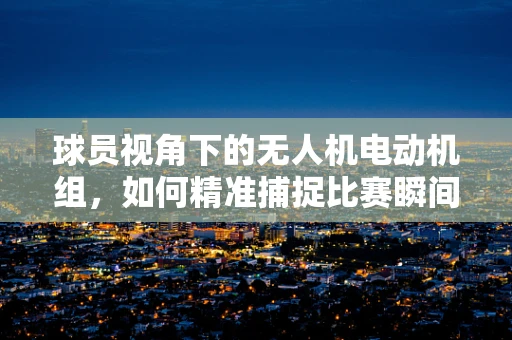 球员视角下的无人机电动机组，如何精准捕捉比赛瞬间？