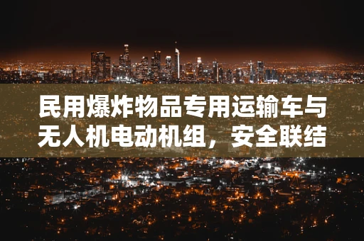 民用爆炸物品专用运输车与无人机电动机组，安全联结的挑战与解决方案