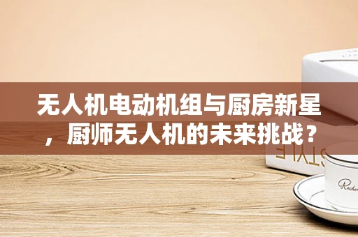 无人机电动机组与厨房新星，厨师无人机的未来挑战？