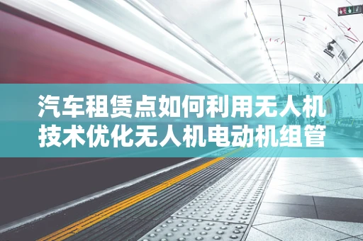 汽车租赁点如何利用无人机技术优化无人机电动机组管理？