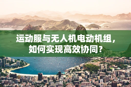 运动服与无人机电动机组，如何实现高效协同？